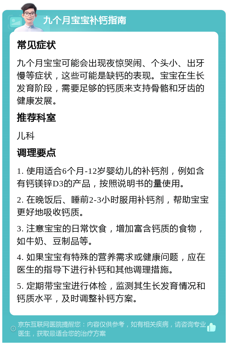 九个月宝宝补钙指南 常见症状 九个月宝宝可能会出现夜惊哭闹、个头小、出牙慢等症状，这些可能是缺钙的表现。宝宝在生长发育阶段，需要足够的钙质来支持骨骼和牙齿的健康发展。 推荐科室 儿科 调理要点 1. 使用适合6个月-12岁婴幼儿的补钙剂，例如含有钙镁锌D3的产品，按照说明书的量使用。 2. 在晚饭后、睡前2-3小时服用补钙剂，帮助宝宝更好地吸收钙质。 3. 注意宝宝的日常饮食，增加富含钙质的食物，如牛奶、豆制品等。 4. 如果宝宝有特殊的营养需求或健康问题，应在医生的指导下进行补钙和其他调理措施。 5. 定期带宝宝进行体检，监测其生长发育情况和钙质水平，及时调整补钙方案。