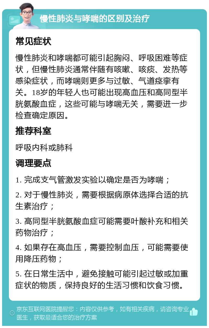 慢性肺炎与哮喘的区别及治疗 常见症状 慢性肺炎和哮喘都可能引起胸闷、呼吸困难等症状，但慢性肺炎通常伴随有咳嗽、咳痰、发热等感染症状，而哮喘则更多与过敏、气道痉挛有关。18岁的年轻人也可能出现高血压和高同型半胱氨酸血症，这些可能与哮喘无关，需要进一步检查确定原因。 推荐科室 呼吸内科或肺科 调理要点 1. 完成支气管激发实验以确定是否为哮喘； 2. 对于慢性肺炎，需要根据病原体选择合适的抗生素治疗； 3. 高同型半胱氨酸血症可能需要叶酸补充和相关药物治疗； 4. 如果存在高血压，需要控制血压，可能需要使用降压药物； 5. 在日常生活中，避免接触可能引起过敏或加重症状的物质，保持良好的生活习惯和饮食习惯。