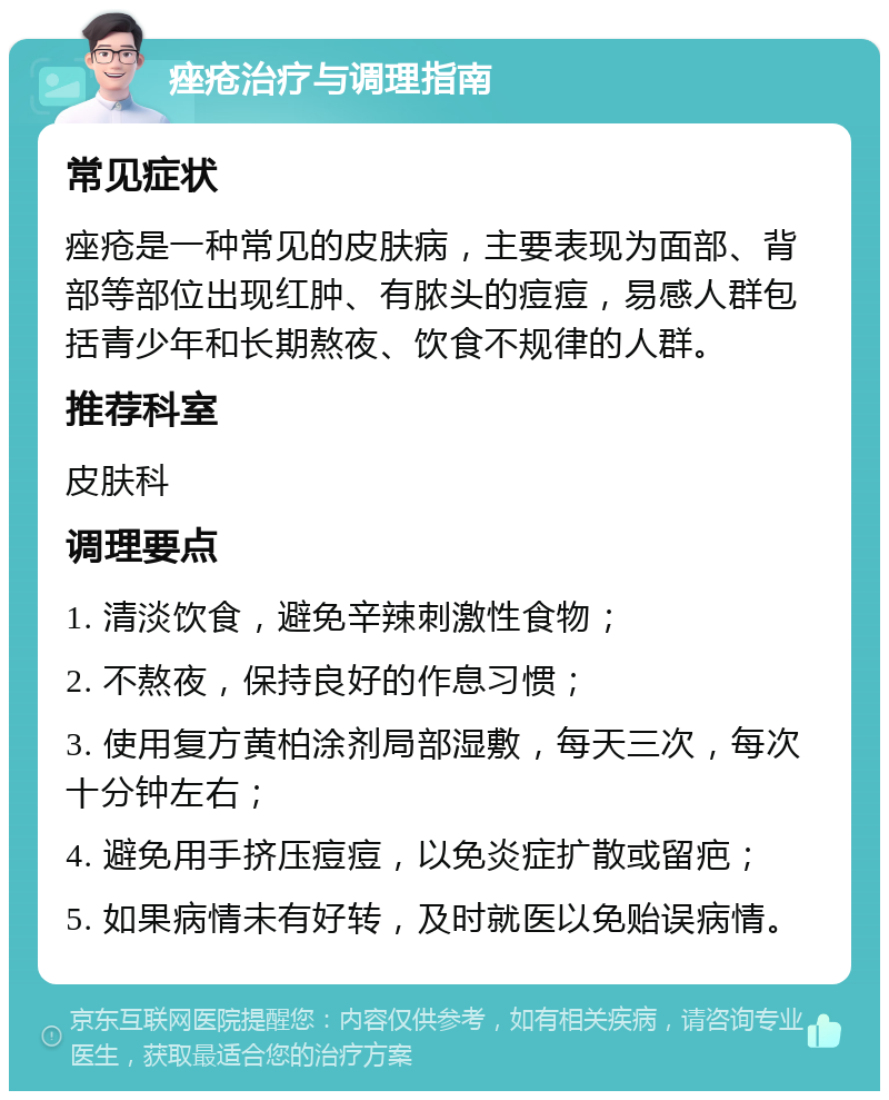 痤疮治疗与调理指南 常见症状 痤疮是一种常见的皮肤病，主要表现为面部、背部等部位出现红肿、有脓头的痘痘，易感人群包括青少年和长期熬夜、饮食不规律的人群。 推荐科室 皮肤科 调理要点 1. 清淡饮食，避免辛辣刺激性食物； 2. 不熬夜，保持良好的作息习惯； 3. 使用复方黄柏涂剂局部湿敷，每天三次，每次十分钟左右； 4. 避免用手挤压痘痘，以免炎症扩散或留疤； 5. 如果病情未有好转，及时就医以免贻误病情。