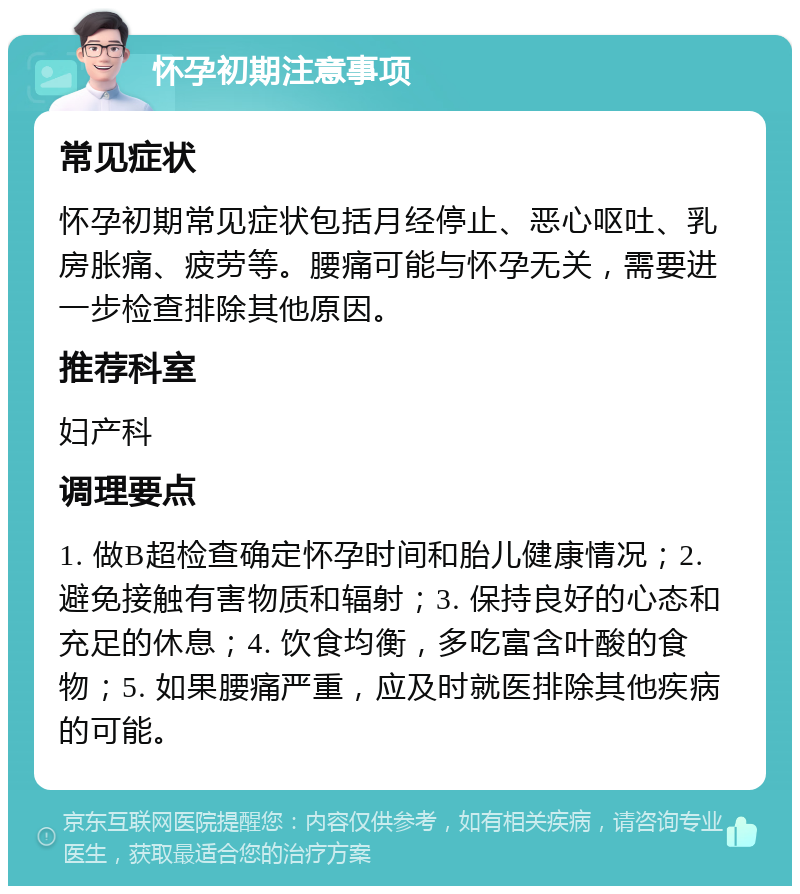 怀孕初期注意事项 常见症状 怀孕初期常见症状包括月经停止、恶心呕吐、乳房胀痛、疲劳等。腰痛可能与怀孕无关，需要进一步检查排除其他原因。 推荐科室 妇产科 调理要点 1. 做B超检查确定怀孕时间和胎儿健康情况；2. 避免接触有害物质和辐射；3. 保持良好的心态和充足的休息；4. 饮食均衡，多吃富含叶酸的食物；5. 如果腰痛严重，应及时就医排除其他疾病的可能。