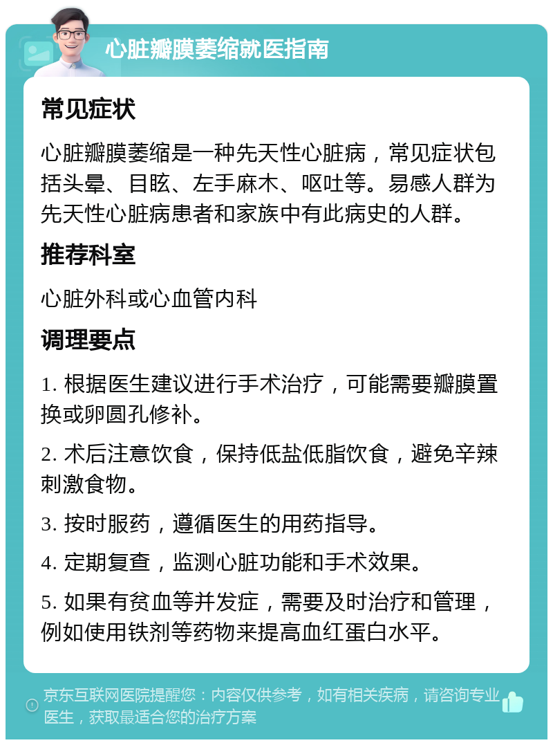 心脏瓣膜萎缩就医指南 常见症状 心脏瓣膜萎缩是一种先天性心脏病，常见症状包括头晕、目眩、左手麻木、呕吐等。易感人群为先天性心脏病患者和家族中有此病史的人群。 推荐科室 心脏外科或心血管内科 调理要点 1. 根据医生建议进行手术治疗，可能需要瓣膜置换或卵圆孔修补。 2. 术后注意饮食，保持低盐低脂饮食，避免辛辣刺激食物。 3. 按时服药，遵循医生的用药指导。 4. 定期复查，监测心脏功能和手术效果。 5. 如果有贫血等并发症，需要及时治疗和管理，例如使用铁剂等药物来提高血红蛋白水平。