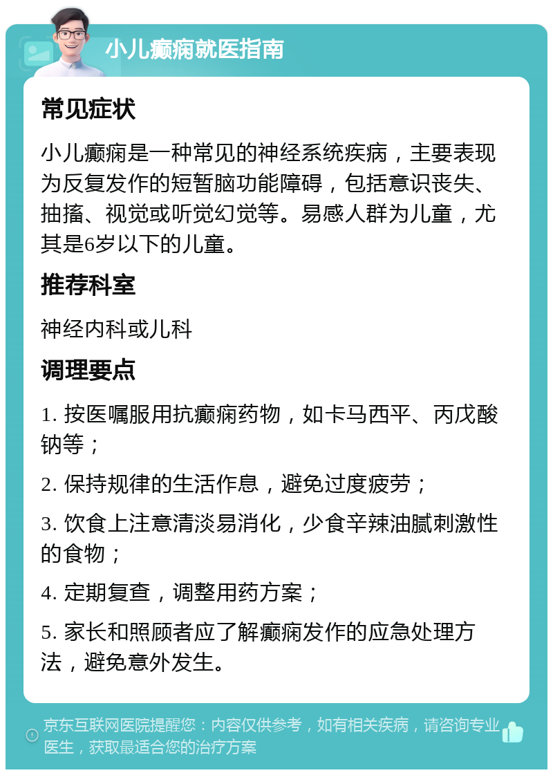 小儿癫痫就医指南 常见症状 小儿癫痫是一种常见的神经系统疾病，主要表现为反复发作的短暂脑功能障碍，包括意识丧失、抽搐、视觉或听觉幻觉等。易感人群为儿童，尤其是6岁以下的儿童。 推荐科室 神经内科或儿科 调理要点 1. 按医嘱服用抗癫痫药物，如卡马西平、丙戊酸钠等； 2. 保持规律的生活作息，避免过度疲劳； 3. 饮食上注意清淡易消化，少食辛辣油腻刺激性的食物； 4. 定期复查，调整用药方案； 5. 家长和照顾者应了解癫痫发作的应急处理方法，避免意外发生。