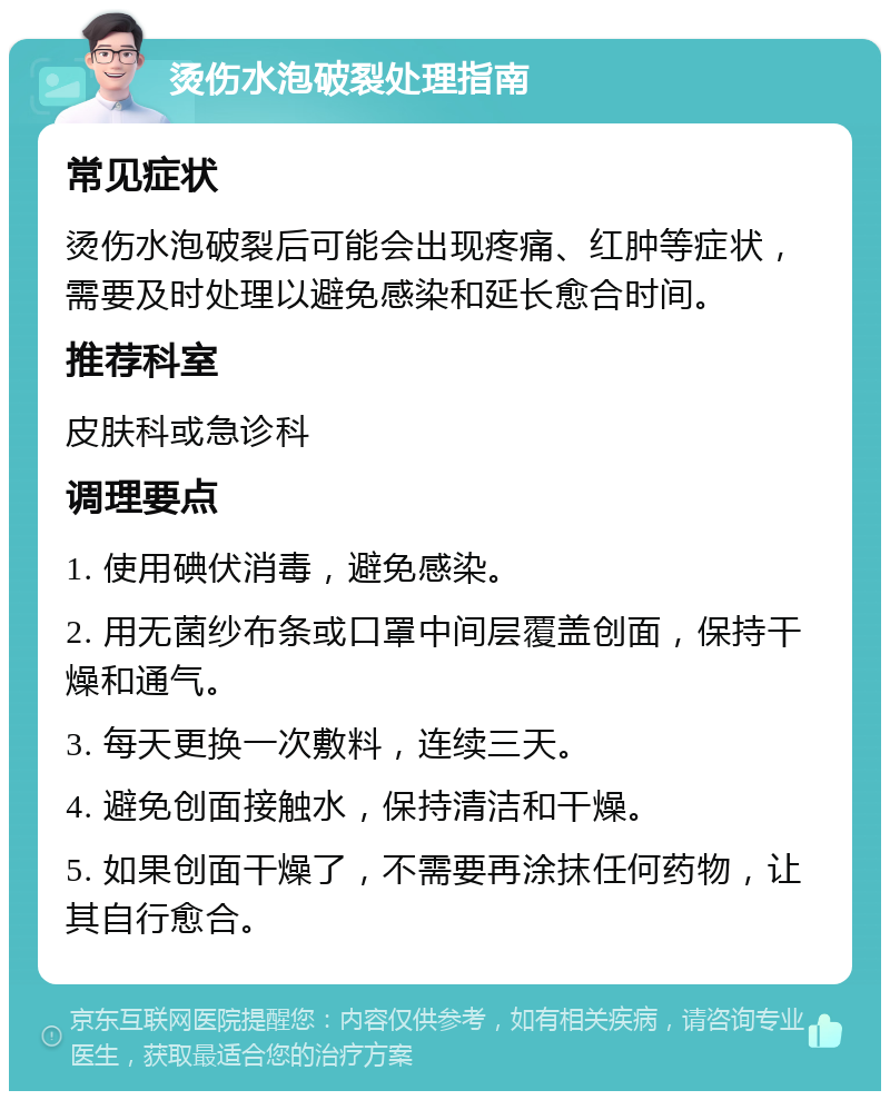 烫伤水泡破裂处理指南 常见症状 烫伤水泡破裂后可能会出现疼痛、红肿等症状，需要及时处理以避免感染和延长愈合时间。 推荐科室 皮肤科或急诊科 调理要点 1. 使用碘伏消毒，避免感染。 2. 用无菌纱布条或口罩中间层覆盖创面，保持干燥和通气。 3. 每天更换一次敷料，连续三天。 4. 避免创面接触水，保持清洁和干燥。 5. 如果创面干燥了，不需要再涂抹任何药物，让其自行愈合。