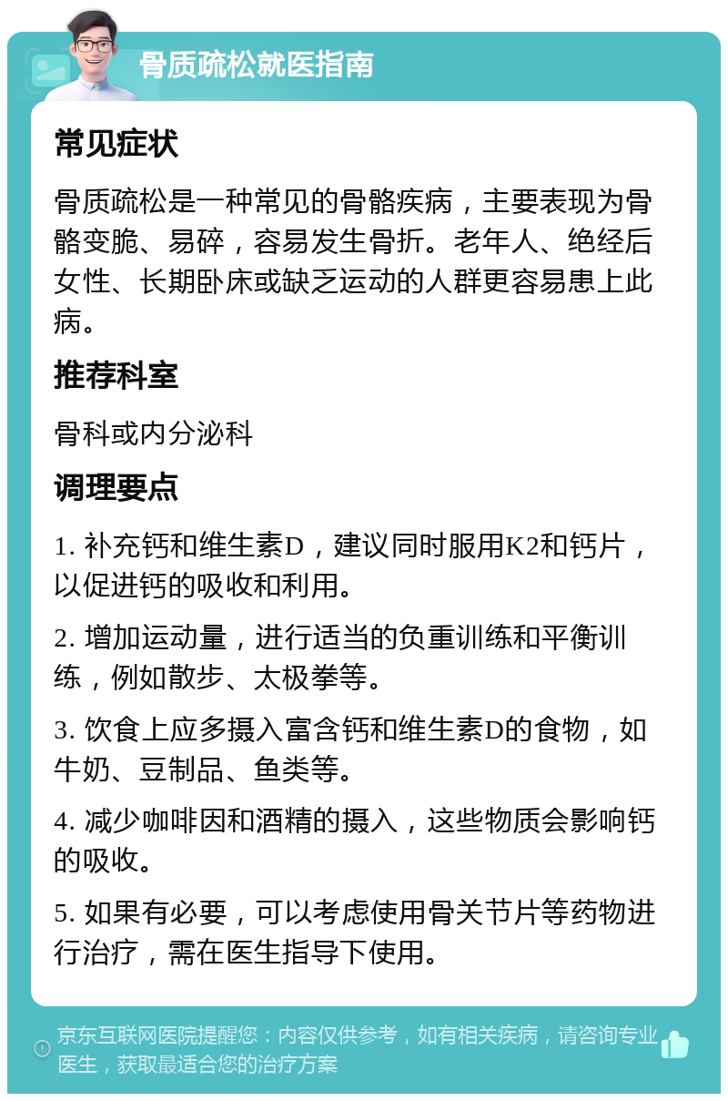 骨质疏松就医指南 常见症状 骨质疏松是一种常见的骨骼疾病，主要表现为骨骼变脆、易碎，容易发生骨折。老年人、绝经后女性、长期卧床或缺乏运动的人群更容易患上此病。 推荐科室 骨科或内分泌科 调理要点 1. 补充钙和维生素D，建议同时服用K2和钙片，以促进钙的吸收和利用。 2. 增加运动量，进行适当的负重训练和平衡训练，例如散步、太极拳等。 3. 饮食上应多摄入富含钙和维生素D的食物，如牛奶、豆制品、鱼类等。 4. 减少咖啡因和酒精的摄入，这些物质会影响钙的吸收。 5. 如果有必要，可以考虑使用骨关节片等药物进行治疗，需在医生指导下使用。