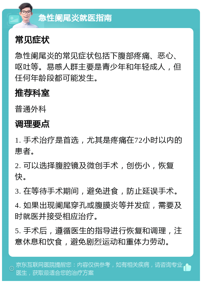 急性阑尾炎就医指南 常见症状 急性阑尾炎的常见症状包括下腹部疼痛、恶心、呕吐等。易感人群主要是青少年和年轻成人，但任何年龄段都可能发生。 推荐科室 普通外科 调理要点 1. 手术治疗是首选，尤其是疼痛在72小时以内的患者。 2. 可以选择腹腔镜及微创手术，创伤小，恢复快。 3. 在等待手术期间，避免进食，防止延误手术。 4. 如果出现阑尾穿孔或腹膜炎等并发症，需要及时就医并接受相应治疗。 5. 手术后，遵循医生的指导进行恢复和调理，注意休息和饮食，避免剧烈运动和重体力劳动。