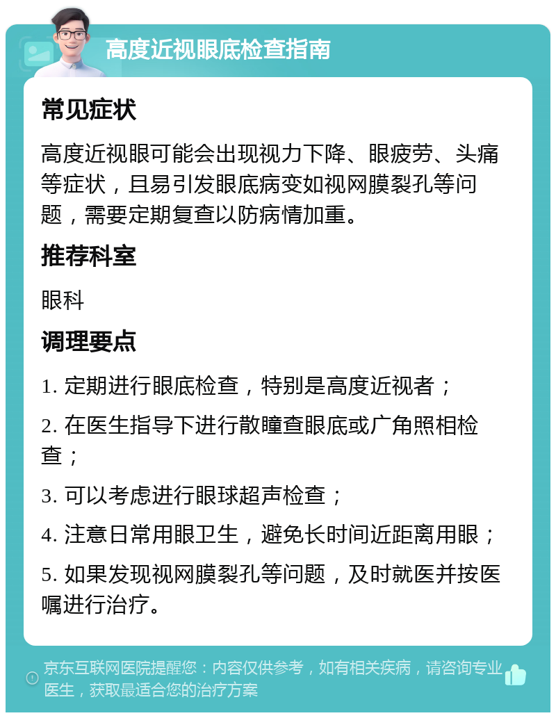 高度近视眼底检查指南 常见症状 高度近视眼可能会出现视力下降、眼疲劳、头痛等症状，且易引发眼底病变如视网膜裂孔等问题，需要定期复查以防病情加重。 推荐科室 眼科 调理要点 1. 定期进行眼底检查，特别是高度近视者； 2. 在医生指导下进行散瞳查眼底或广角照相检查； 3. 可以考虑进行眼球超声检查； 4. 注意日常用眼卫生，避免长时间近距离用眼； 5. 如果发现视网膜裂孔等问题，及时就医并按医嘱进行治疗。