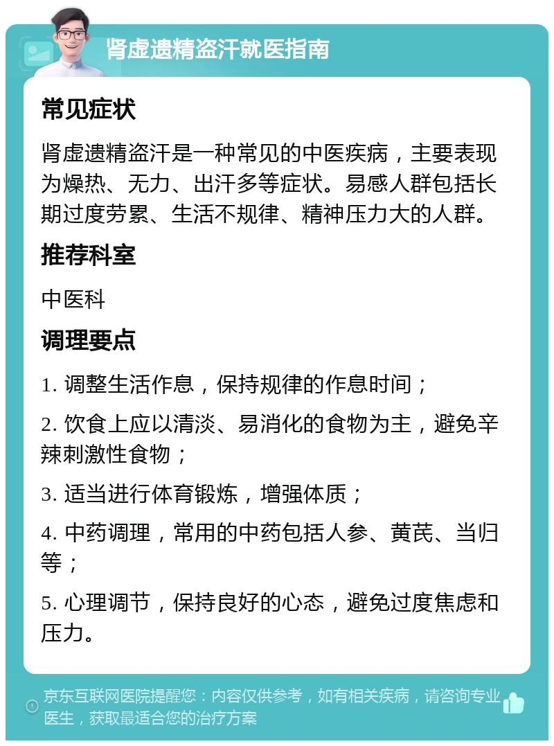 肾虚遗精盗汗就医指南 常见症状 肾虚遗精盗汗是一种常见的中医疾病，主要表现为燥热、无力、出汗多等症状。易感人群包括长期过度劳累、生活不规律、精神压力大的人群。 推荐科室 中医科 调理要点 1. 调整生活作息，保持规律的作息时间； 2. 饮食上应以清淡、易消化的食物为主，避免辛辣刺激性食物； 3. 适当进行体育锻炼，增强体质； 4. 中药调理，常用的中药包括人参、黄芪、当归等； 5. 心理调节，保持良好的心态，避免过度焦虑和压力。