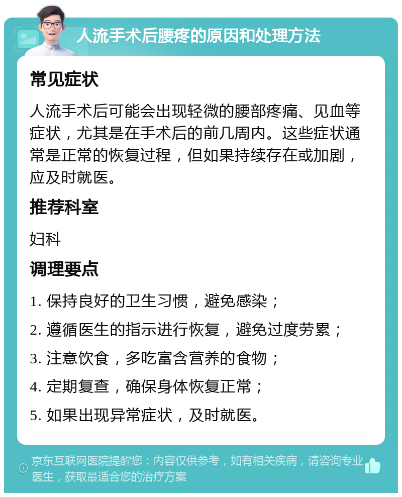 人流手术后腰疼的原因和处理方法 常见症状 人流手术后可能会出现轻微的腰部疼痛、见血等症状，尤其是在手术后的前几周内。这些症状通常是正常的恢复过程，但如果持续存在或加剧，应及时就医。 推荐科室 妇科 调理要点 1. 保持良好的卫生习惯，避免感染； 2. 遵循医生的指示进行恢复，避免过度劳累； 3. 注意饮食，多吃富含营养的食物； 4. 定期复查，确保身体恢复正常； 5. 如果出现异常症状，及时就医。