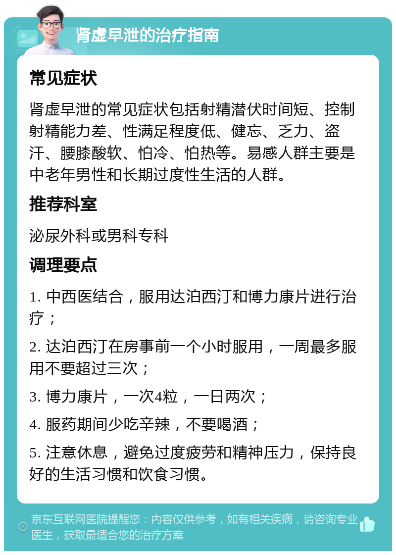 肾虚早泄的治疗指南 常见症状 肾虚早泄的常见症状包括射精潜伏时间短、控制射精能力差、性满足程度低、健忘、乏力、盗汗、腰膝酸软、怕冷、怕热等。易感人群主要是中老年男性和长期过度性生活的人群。 推荐科室 泌尿外科或男科专科 调理要点 1. 中西医结合，服用达泊西汀和博力康片进行治疗； 2. 达泊西汀在房事前一个小时服用，一周最多服用不要超过三次； 3. 博力康片，一次4粒，一日两次； 4. 服药期间少吃辛辣，不要喝酒； 5. 注意休息，避免过度疲劳和精神压力，保持良好的生活习惯和饮食习惯。