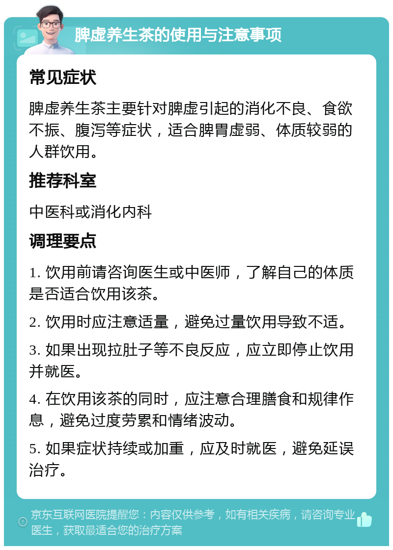 脾虚养生茶的使用与注意事项 常见症状 脾虚养生茶主要针对脾虚引起的消化不良、食欲不振、腹泻等症状，适合脾胃虚弱、体质较弱的人群饮用。 推荐科室 中医科或消化内科 调理要点 1. 饮用前请咨询医生或中医师，了解自己的体质是否适合饮用该茶。 2. 饮用时应注意适量，避免过量饮用导致不适。 3. 如果出现拉肚子等不良反应，应立即停止饮用并就医。 4. 在饮用该茶的同时，应注意合理膳食和规律作息，避免过度劳累和情绪波动。 5. 如果症状持续或加重，应及时就医，避免延误治疗。