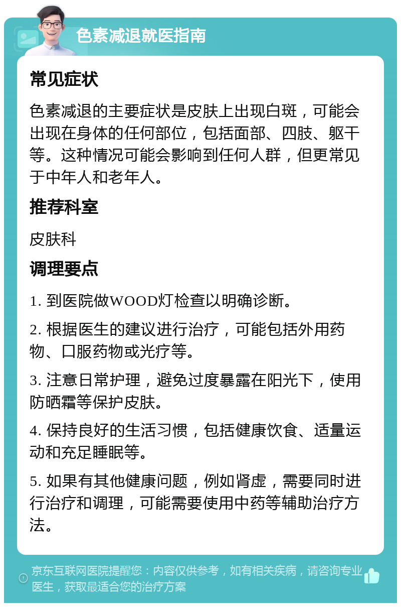 色素减退就医指南 常见症状 色素减退的主要症状是皮肤上出现白斑，可能会出现在身体的任何部位，包括面部、四肢、躯干等。这种情况可能会影响到任何人群，但更常见于中年人和老年人。 推荐科室 皮肤科 调理要点 1. 到医院做WOOD灯检查以明确诊断。 2. 根据医生的建议进行治疗，可能包括外用药物、口服药物或光疗等。 3. 注意日常护理，避免过度暴露在阳光下，使用防晒霜等保护皮肤。 4. 保持良好的生活习惯，包括健康饮食、适量运动和充足睡眠等。 5. 如果有其他健康问题，例如肾虚，需要同时进行治疗和调理，可能需要使用中药等辅助治疗方法。