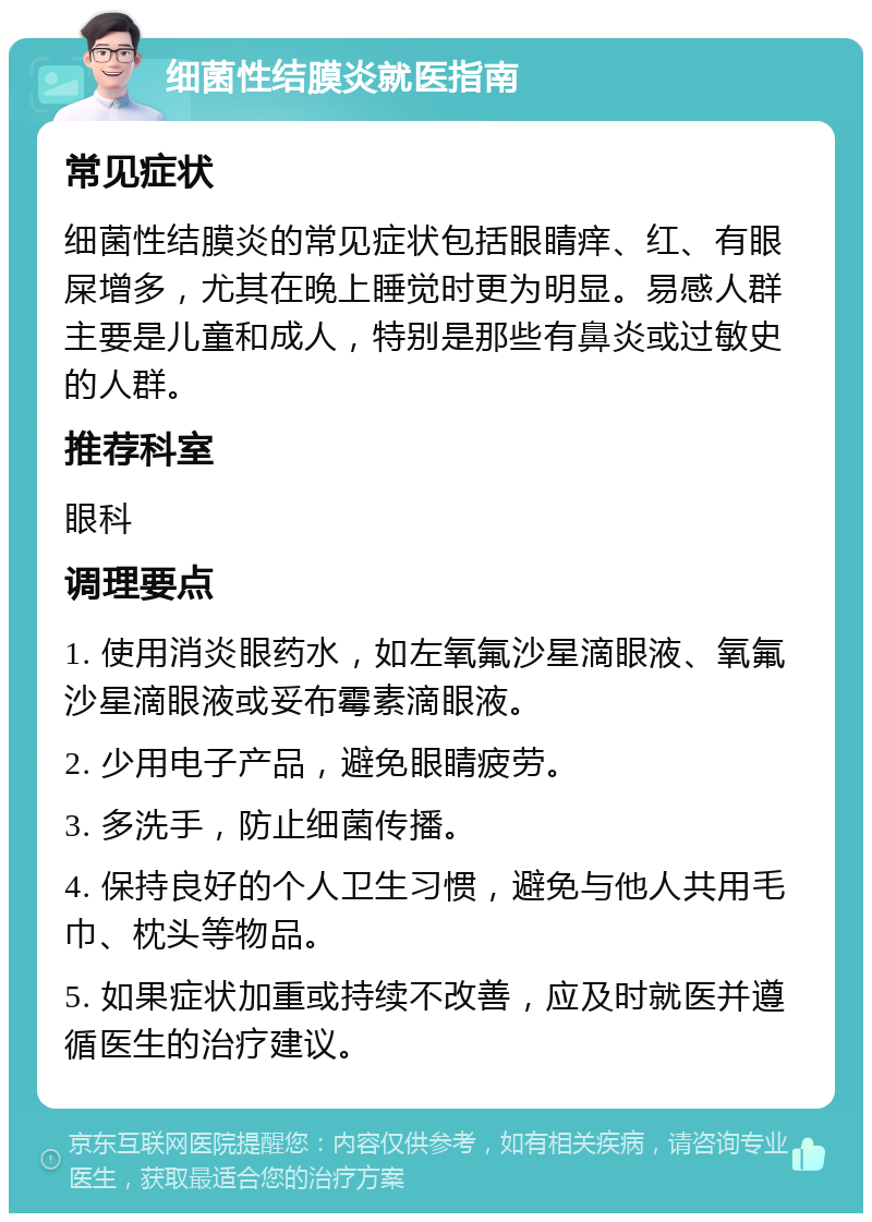 细菌性结膜炎就医指南 常见症状 细菌性结膜炎的常见症状包括眼睛痒、红、有眼屎增多，尤其在晚上睡觉时更为明显。易感人群主要是儿童和成人，特别是那些有鼻炎或过敏史的人群。 推荐科室 眼科 调理要点 1. 使用消炎眼药水，如左氧氟沙星滴眼液、氧氟沙星滴眼液或妥布霉素滴眼液。 2. 少用电子产品，避免眼睛疲劳。 3. 多洗手，防止细菌传播。 4. 保持良好的个人卫生习惯，避免与他人共用毛巾、枕头等物品。 5. 如果症状加重或持续不改善，应及时就医并遵循医生的治疗建议。