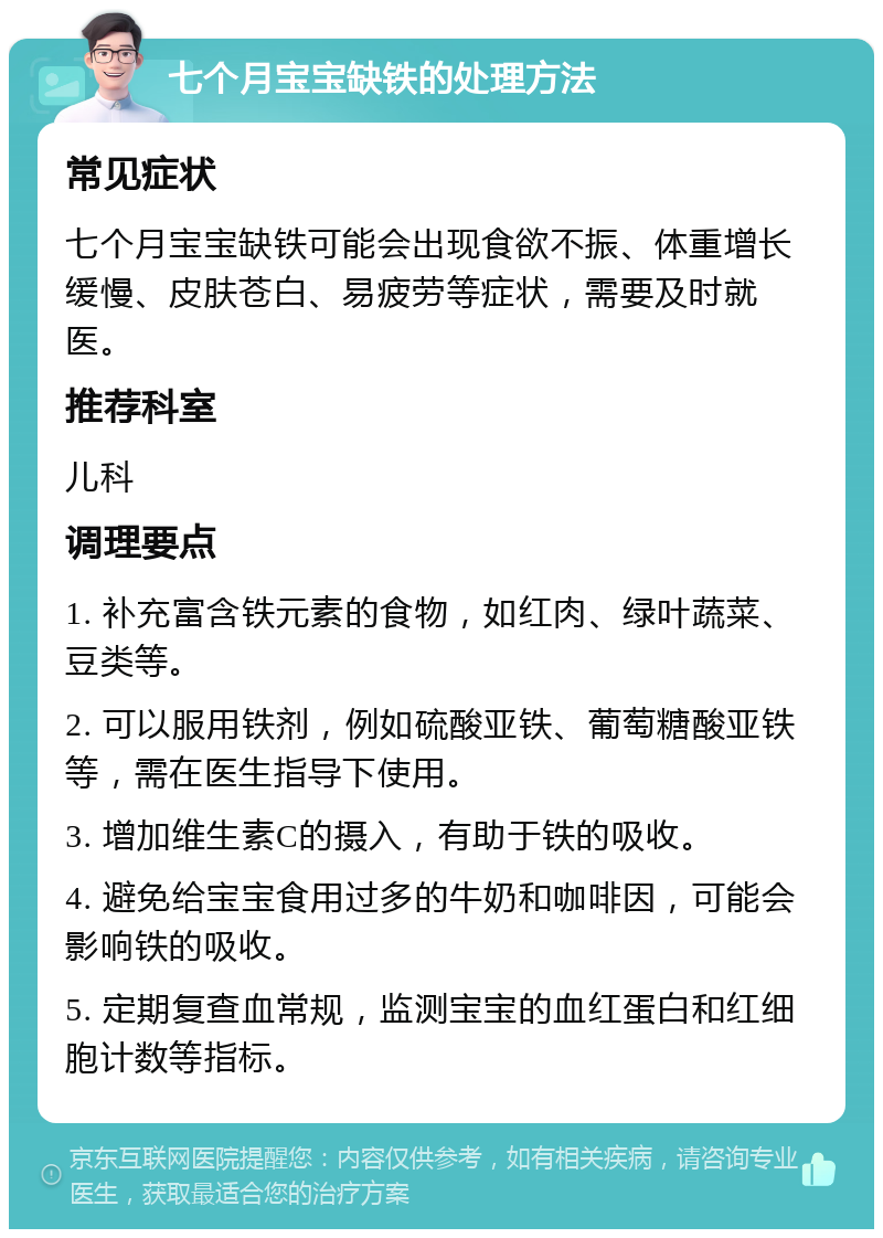 七个月宝宝缺铁的处理方法 常见症状 七个月宝宝缺铁可能会出现食欲不振、体重增长缓慢、皮肤苍白、易疲劳等症状，需要及时就医。 推荐科室 儿科 调理要点 1. 补充富含铁元素的食物，如红肉、绿叶蔬菜、豆类等。 2. 可以服用铁剂，例如硫酸亚铁、葡萄糖酸亚铁等，需在医生指导下使用。 3. 增加维生素C的摄入，有助于铁的吸收。 4. 避免给宝宝食用过多的牛奶和咖啡因，可能会影响铁的吸收。 5. 定期复查血常规，监测宝宝的血红蛋白和红细胞计数等指标。