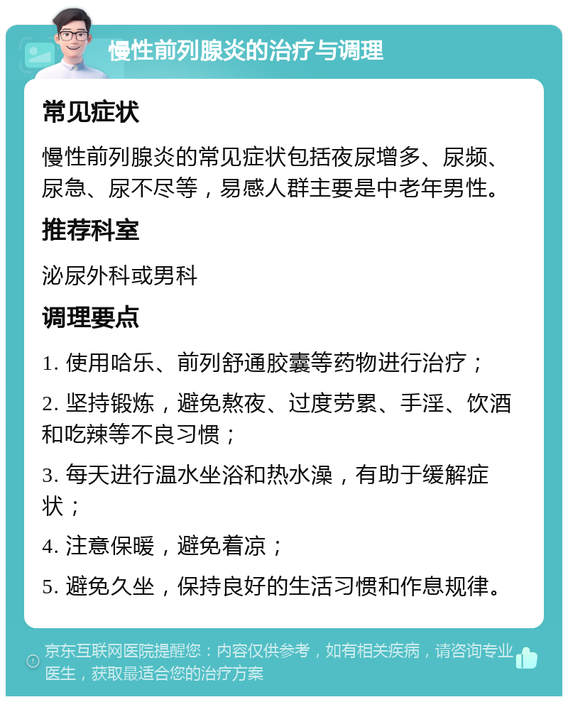 慢性前列腺炎的治疗与调理 常见症状 慢性前列腺炎的常见症状包括夜尿增多、尿频、尿急、尿不尽等，易感人群主要是中老年男性。 推荐科室 泌尿外科或男科 调理要点 1. 使用哈乐、前列舒通胶囊等药物进行治疗； 2. 坚持锻炼，避免熬夜、过度劳累、手淫、饮酒和吃辣等不良习惯； 3. 每天进行温水坐浴和热水澡，有助于缓解症状； 4. 注意保暖，避免着凉； 5. 避免久坐，保持良好的生活习惯和作息规律。