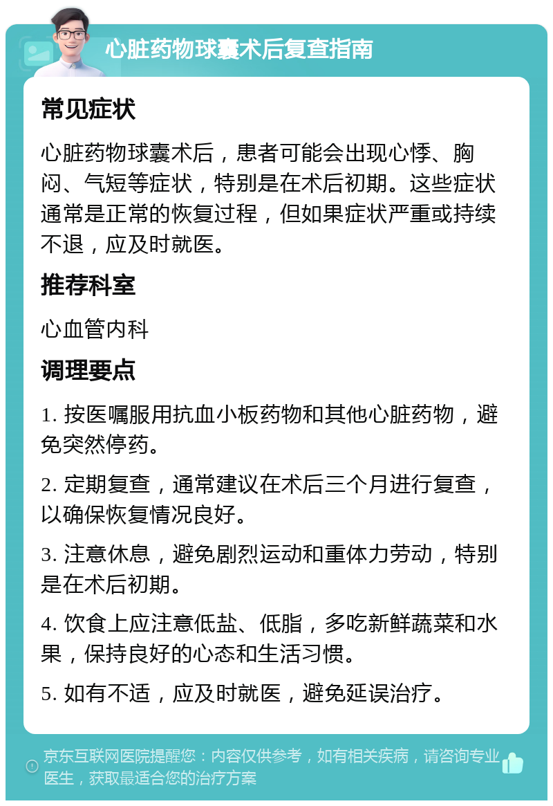 心脏药物球囊术后复查指南 常见症状 心脏药物球囊术后，患者可能会出现心悸、胸闷、气短等症状，特别是在术后初期。这些症状通常是正常的恢复过程，但如果症状严重或持续不退，应及时就医。 推荐科室 心血管内科 调理要点 1. 按医嘱服用抗血小板药物和其他心脏药物，避免突然停药。 2. 定期复查，通常建议在术后三个月进行复查，以确保恢复情况良好。 3. 注意休息，避免剧烈运动和重体力劳动，特别是在术后初期。 4. 饮食上应注意低盐、低脂，多吃新鲜蔬菜和水果，保持良好的心态和生活习惯。 5. 如有不适，应及时就医，避免延误治疗。