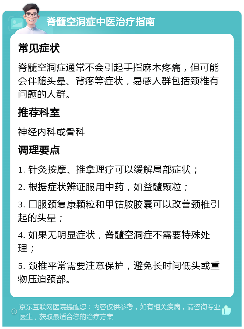 脊髓空洞症中医治疗指南 常见症状 脊髓空洞症通常不会引起手指麻木疼痛，但可能会伴随头晕、背疼等症状，易感人群包括颈椎有问题的人群。 推荐科室 神经内科或骨科 调理要点 1. 针灸按摩、推拿理疗可以缓解局部症状； 2. 根据症状辨证服用中药，如益髓颗粒； 3. 口服颈复康颗粒和甲钴胺胶囊可以改善颈椎引起的头晕； 4. 如果无明显症状，脊髓空洞症不需要特殊处理； 5. 颈椎平常需要注意保护，避免长时间低头或重物压迫颈部。