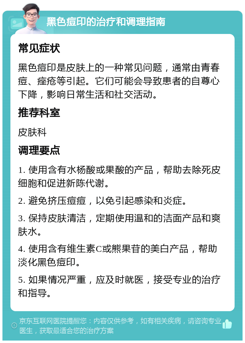 黑色痘印的治疗和调理指南 常见症状 黑色痘印是皮肤上的一种常见问题，通常由青春痘、痤疮等引起。它们可能会导致患者的自尊心下降，影响日常生活和社交活动。 推荐科室 皮肤科 调理要点 1. 使用含有水杨酸或果酸的产品，帮助去除死皮细胞和促进新陈代谢。 2. 避免挤压痘痘，以免引起感染和炎症。 3. 保持皮肤清洁，定期使用温和的洁面产品和爽肤水。 4. 使用含有维生素C或熊果苷的美白产品，帮助淡化黑色痘印。 5. 如果情况严重，应及时就医，接受专业的治疗和指导。