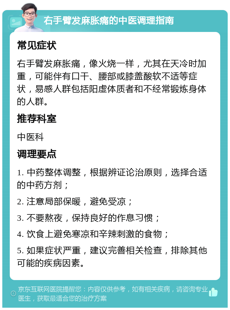 右手臂发麻胀痛的中医调理指南 常见症状 右手臂发麻胀痛，像火烧一样，尤其在天冷时加重，可能伴有口干、腰部或膝盖酸软不适等症状，易感人群包括阳虚体质者和不经常锻炼身体的人群。 推荐科室 中医科 调理要点 1. 中药整体调整，根据辨证论治原则，选择合适的中药方剂； 2. 注意局部保暖，避免受凉； 3. 不要熬夜，保持良好的作息习惯； 4. 饮食上避免寒凉和辛辣刺激的食物； 5. 如果症状严重，建议完善相关检查，排除其他可能的疾病因素。