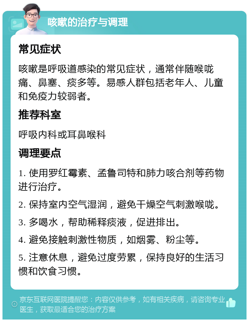 咳嗽的治疗与调理 常见症状 咳嗽是呼吸道感染的常见症状，通常伴随喉咙痛、鼻塞、痰多等。易感人群包括老年人、儿童和免疫力较弱者。 推荐科室 呼吸内科或耳鼻喉科 调理要点 1. 使用罗红霉素、孟鲁司特和肺力咳合剂等药物进行治疗。 2. 保持室内空气湿润，避免干燥空气刺激喉咙。 3. 多喝水，帮助稀释痰液，促进排出。 4. 避免接触刺激性物质，如烟雾、粉尘等。 5. 注意休息，避免过度劳累，保持良好的生活习惯和饮食习惯。