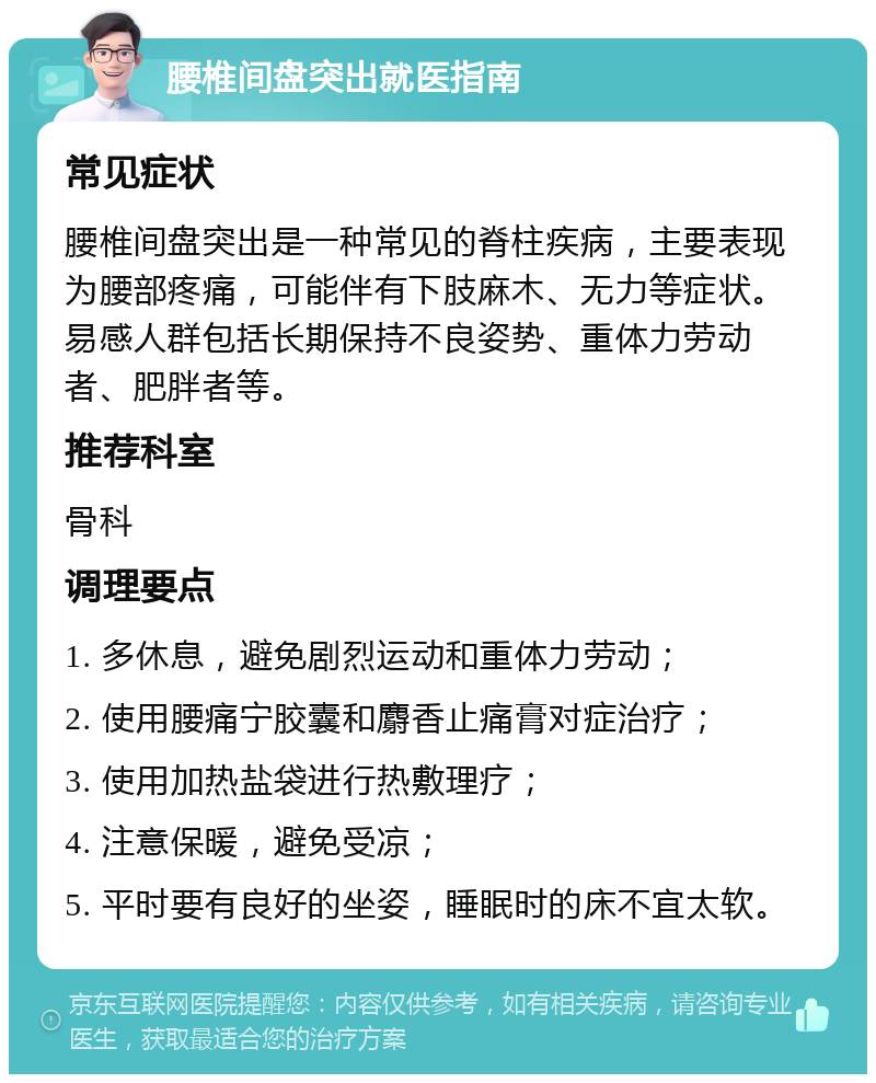 腰椎间盘突出就医指南 常见症状 腰椎间盘突出是一种常见的脊柱疾病，主要表现为腰部疼痛，可能伴有下肢麻木、无力等症状。易感人群包括长期保持不良姿势、重体力劳动者、肥胖者等。 推荐科室 骨科 调理要点 1. 多休息，避免剧烈运动和重体力劳动； 2. 使用腰痛宁胶囊和麝香止痛膏对症治疗； 3. 使用加热盐袋进行热敷理疗； 4. 注意保暖，避免受凉； 5. 平时要有良好的坐姿，睡眠时的床不宜太软。