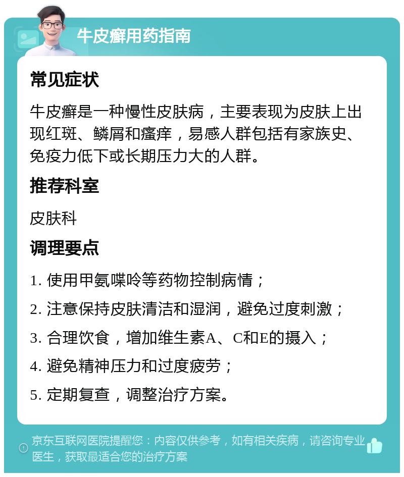 牛皮癣用药指南 常见症状 牛皮癣是一种慢性皮肤病，主要表现为皮肤上出现红斑、鳞屑和瘙痒，易感人群包括有家族史、免疫力低下或长期压力大的人群。 推荐科室 皮肤科 调理要点 1. 使用甲氨喋呤等药物控制病情； 2. 注意保持皮肤清洁和湿润，避免过度刺激； 3. 合理饮食，增加维生素A、C和E的摄入； 4. 避免精神压力和过度疲劳； 5. 定期复查，调整治疗方案。