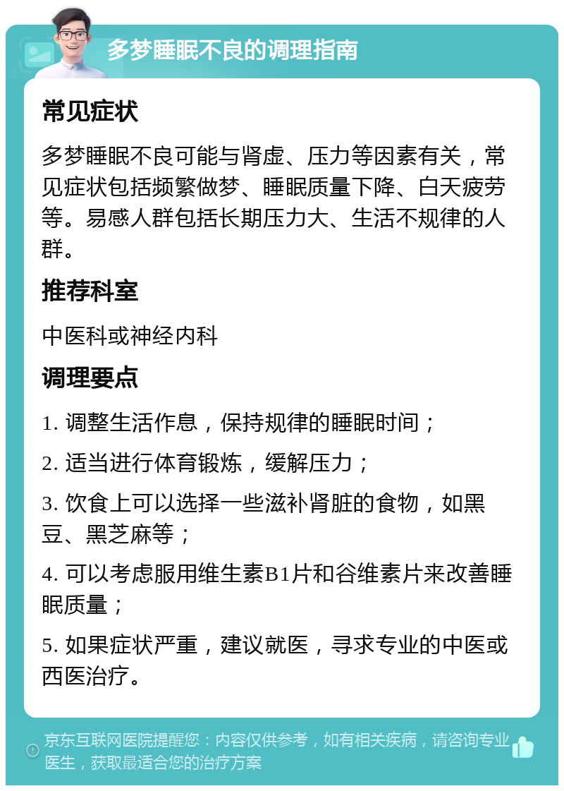 多梦睡眠不良的调理指南 常见症状 多梦睡眠不良可能与肾虚、压力等因素有关，常见症状包括频繁做梦、睡眠质量下降、白天疲劳等。易感人群包括长期压力大、生活不规律的人群。 推荐科室 中医科或神经内科 调理要点 1. 调整生活作息，保持规律的睡眠时间； 2. 适当进行体育锻炼，缓解压力； 3. 饮食上可以选择一些滋补肾脏的食物，如黑豆、黑芝麻等； 4. 可以考虑服用维生素B1片和谷维素片来改善睡眠质量； 5. 如果症状严重，建议就医，寻求专业的中医或西医治疗。