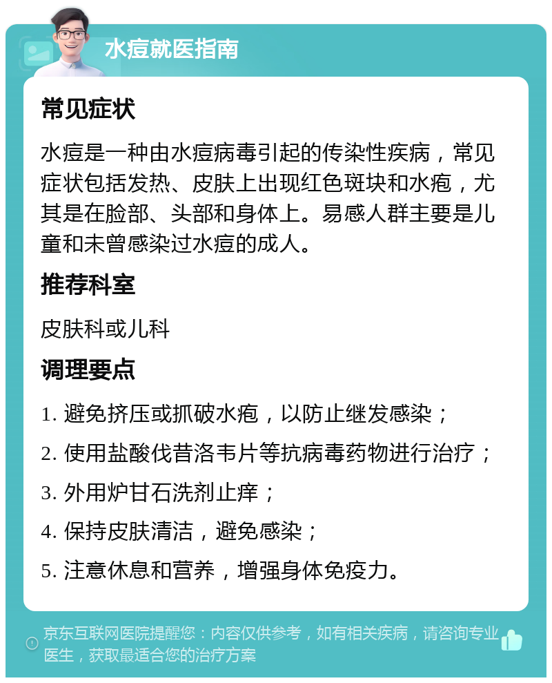 水痘就医指南 常见症状 水痘是一种由水痘病毒引起的传染性疾病，常见症状包括发热、皮肤上出现红色斑块和水疱，尤其是在脸部、头部和身体上。易感人群主要是儿童和未曾感染过水痘的成人。 推荐科室 皮肤科或儿科 调理要点 1. 避免挤压或抓破水疱，以防止继发感染； 2. 使用盐酸伐昔洛韦片等抗病毒药物进行治疗； 3. 外用炉甘石洗剂止痒； 4. 保持皮肤清洁，避免感染； 5. 注意休息和营养，增强身体免疫力。