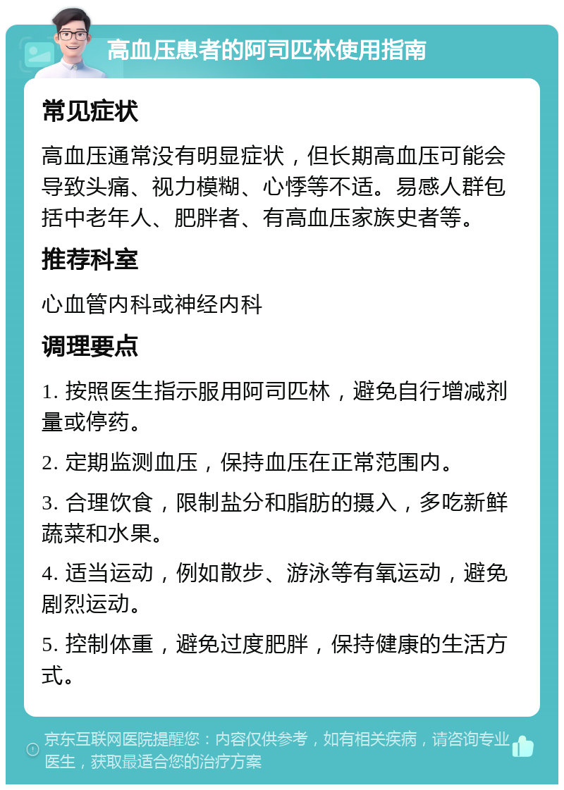 高血压患者的阿司匹林使用指南 常见症状 高血压通常没有明显症状，但长期高血压可能会导致头痛、视力模糊、心悸等不适。易感人群包括中老年人、肥胖者、有高血压家族史者等。 推荐科室 心血管内科或神经内科 调理要点 1. 按照医生指示服用阿司匹林，避免自行增减剂量或停药。 2. 定期监测血压，保持血压在正常范围内。 3. 合理饮食，限制盐分和脂肪的摄入，多吃新鲜蔬菜和水果。 4. 适当运动，例如散步、游泳等有氧运动，避免剧烈运动。 5. 控制体重，避免过度肥胖，保持健康的生活方式。