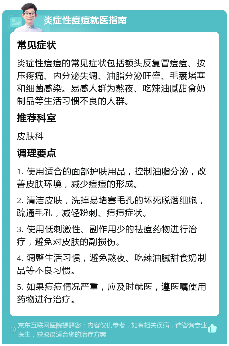 炎症性痘痘就医指南 常见症状 炎症性痘痘的常见症状包括额头反复冒痘痘、按压疼痛、内分泌失调、油脂分泌旺盛、毛囊堵塞和细菌感染。易感人群为熬夜、吃辣油腻甜食奶制品等生活习惯不良的人群。 推荐科室 皮肤科 调理要点 1. 使用适合的面部护肤用品，控制油脂分泌，改善皮肤环境，减少痘痘的形成。 2. 清洁皮肤，洗掉易堵塞毛孔的坏死脱落细胞，疏通毛孔，减轻粉刺、痘痘症状。 3. 使用低刺激性、副作用少的祛痘药物进行治疗，避免对皮肤的副损伤。 4. 调整生活习惯，避免熬夜、吃辣油腻甜食奶制品等不良习惯。 5. 如果痘痘情况严重，应及时就医，遵医嘱使用药物进行治疗。