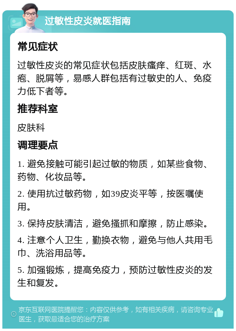 过敏性皮炎就医指南 常见症状 过敏性皮炎的常见症状包括皮肤瘙痒、红斑、水疱、脱屑等，易感人群包括有过敏史的人、免疫力低下者等。 推荐科室 皮肤科 调理要点 1. 避免接触可能引起过敏的物质，如某些食物、药物、化妆品等。 2. 使用抗过敏药物，如39皮炎平等，按医嘱使用。 3. 保持皮肤清洁，避免搔抓和摩擦，防止感染。 4. 注意个人卫生，勤换衣物，避免与他人共用毛巾、洗浴用品等。 5. 加强锻炼，提高免疫力，预防过敏性皮炎的发生和复发。