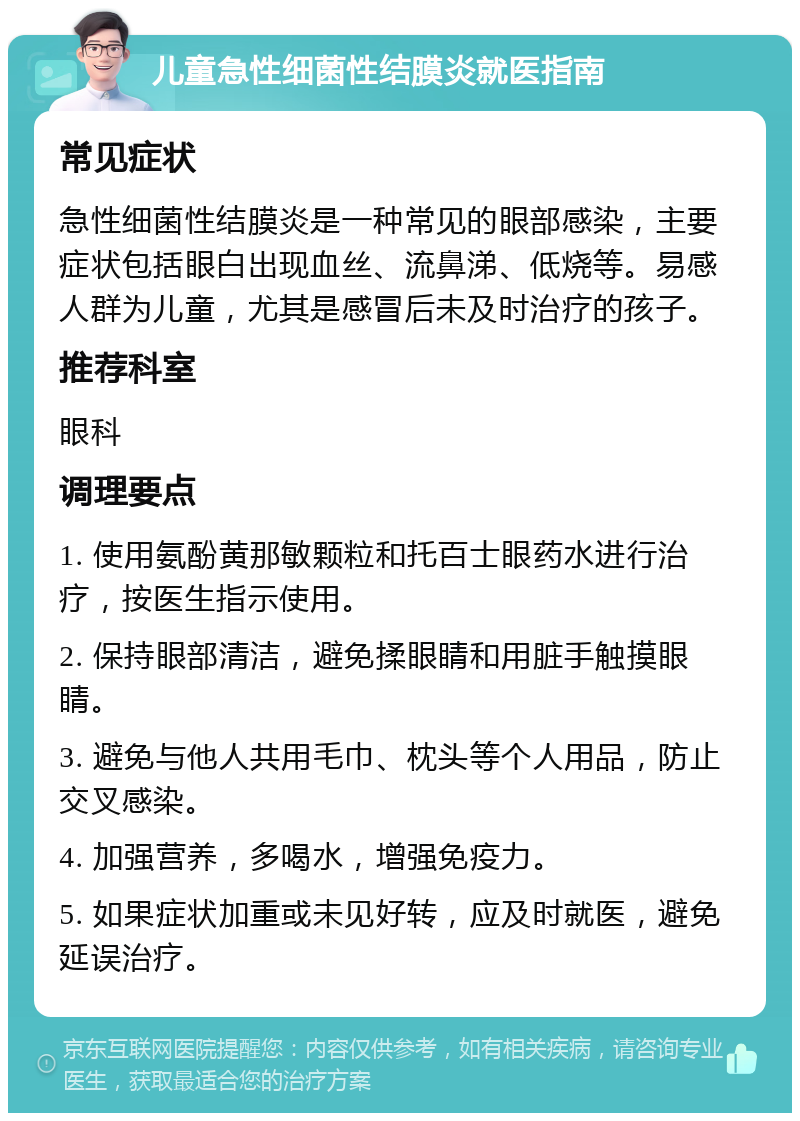 儿童急性细菌性结膜炎就医指南 常见症状 急性细菌性结膜炎是一种常见的眼部感染，主要症状包括眼白出现血丝、流鼻涕、低烧等。易感人群为儿童，尤其是感冒后未及时治疗的孩子。 推荐科室 眼科 调理要点 1. 使用氨酚黄那敏颗粒和托百士眼药水进行治疗，按医生指示使用。 2. 保持眼部清洁，避免揉眼睛和用脏手触摸眼睛。 3. 避免与他人共用毛巾、枕头等个人用品，防止交叉感染。 4. 加强营养，多喝水，增强免疫力。 5. 如果症状加重或未见好转，应及时就医，避免延误治疗。