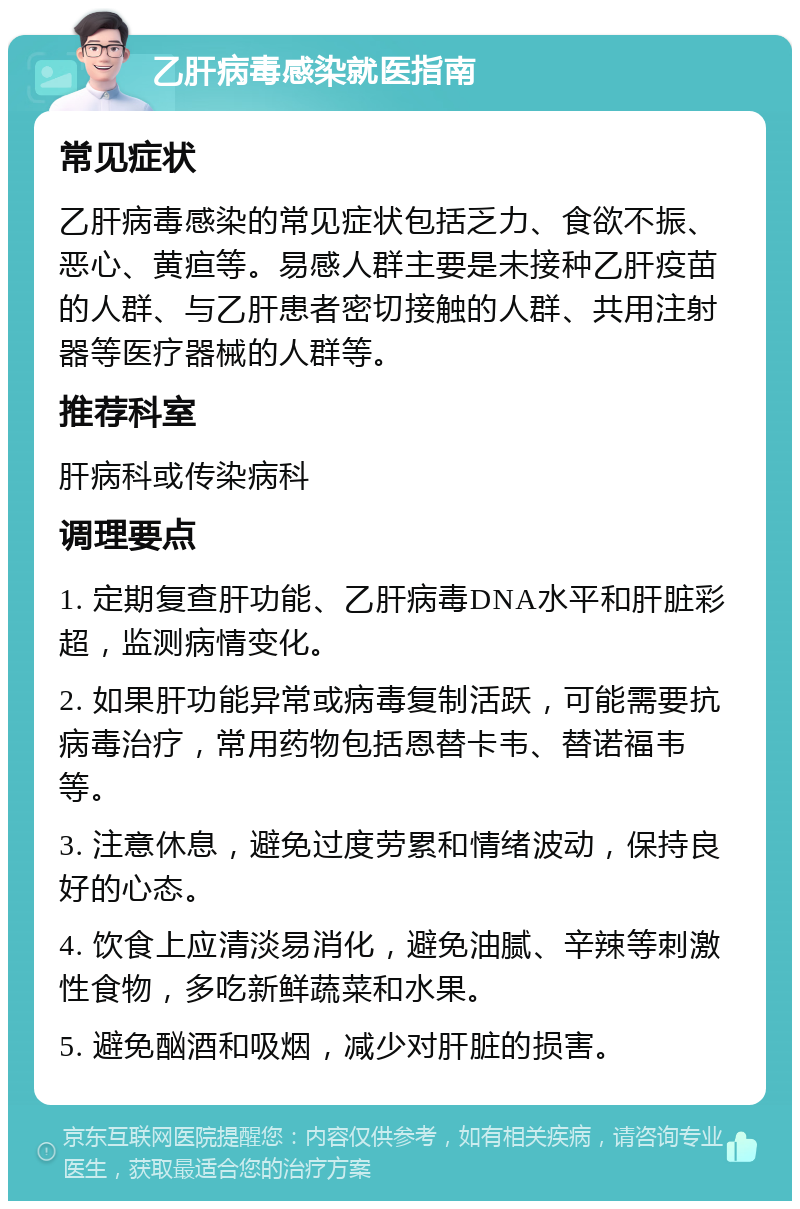 乙肝病毒感染就医指南 常见症状 乙肝病毒感染的常见症状包括乏力、食欲不振、恶心、黄疸等。易感人群主要是未接种乙肝疫苗的人群、与乙肝患者密切接触的人群、共用注射器等医疗器械的人群等。 推荐科室 肝病科或传染病科 调理要点 1. 定期复查肝功能、乙肝病毒DNA水平和肝脏彩超，监测病情变化。 2. 如果肝功能异常或病毒复制活跃，可能需要抗病毒治疗，常用药物包括恩替卡韦、替诺福韦等。 3. 注意休息，避免过度劳累和情绪波动，保持良好的心态。 4. 饮食上应清淡易消化，避免油腻、辛辣等刺激性食物，多吃新鲜蔬菜和水果。 5. 避免酗酒和吸烟，减少对肝脏的损害。