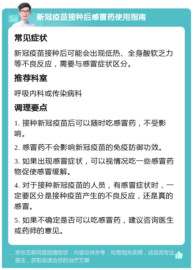 新冠疫苗接种后感冒药使用指南 常见症状 新冠疫苗接种后可能会出现低热、全身酸软乏力等不良反应，需要与感冒症状区分。 推荐科室 呼吸内科或传染病科 调理要点 1. 接种新冠疫苗后可以随时吃感冒药，不受影响。 2. 感冒药不会影响新冠疫苗的免疫防御功效。 3. 如果出现感冒症状，可以视情况吃一些感冒药物促使感冒缓解。 4. 对于接种新冠疫苗的人员，有感冒症状时，一定要区分是接种疫苗产生的不良反应，还是真的感冒。 5. 如果不确定是否可以吃感冒药，建议咨询医生或药师的意见。