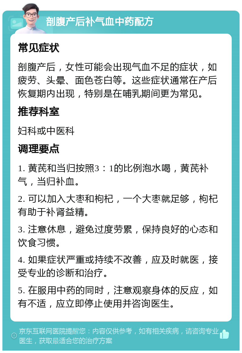 剖腹产后补气血中药配方 常见症状 剖腹产后，女性可能会出现气血不足的症状，如疲劳、头晕、面色苍白等。这些症状通常在产后恢复期内出现，特别是在哺乳期间更为常见。 推荐科室 妇科或中医科 调理要点 1. 黄芪和当归按照3：1的比例泡水喝，黄芪补气，当归补血。 2. 可以加入大枣和枸杞，一个大枣就足够，枸杞有助于补肾益精。 3. 注意休息，避免过度劳累，保持良好的心态和饮食习惯。 4. 如果症状严重或持续不改善，应及时就医，接受专业的诊断和治疗。 5. 在服用中药的同时，注意观察身体的反应，如有不适，应立即停止使用并咨询医生。