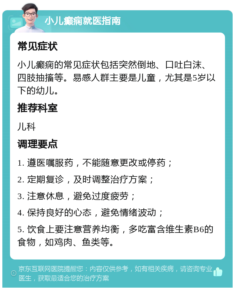 小儿癫痫就医指南 常见症状 小儿癫痫的常见症状包括突然倒地、口吐白沫、四肢抽搐等。易感人群主要是儿童，尤其是5岁以下的幼儿。 推荐科室 儿科 调理要点 1. 遵医嘱服药，不能随意更改或停药； 2. 定期复诊，及时调整治疗方案； 3. 注意休息，避免过度疲劳； 4. 保持良好的心态，避免情绪波动； 5. 饮食上要注意营养均衡，多吃富含维生素B6的食物，如鸡肉、鱼类等。