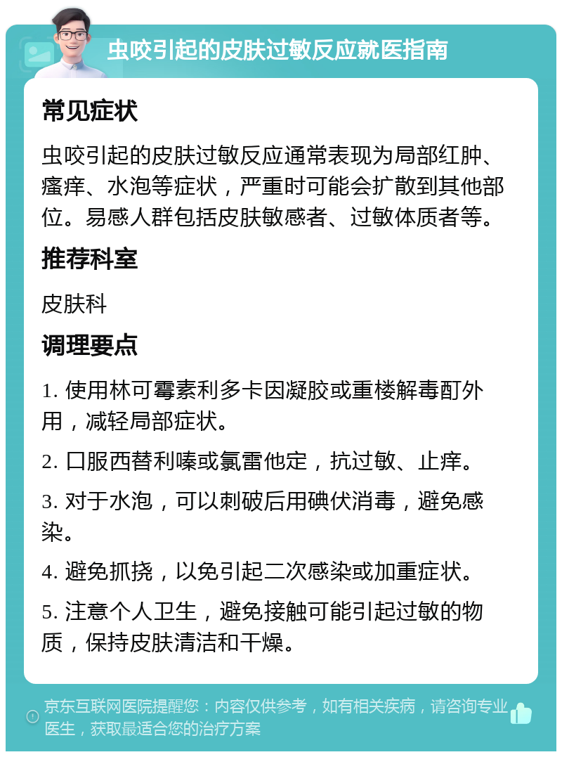 虫咬引起的皮肤过敏反应就医指南 常见症状 虫咬引起的皮肤过敏反应通常表现为局部红肿、瘙痒、水泡等症状，严重时可能会扩散到其他部位。易感人群包括皮肤敏感者、过敏体质者等。 推荐科室 皮肤科 调理要点 1. 使用林可霉素利多卡因凝胶或重楼解毒酊外用，减轻局部症状。 2. 口服西替利嗪或氯雷他定，抗过敏、止痒。 3. 对于水泡，可以刺破后用碘伏消毒，避免感染。 4. 避免抓挠，以免引起二次感染或加重症状。 5. 注意个人卫生，避免接触可能引起过敏的物质，保持皮肤清洁和干燥。