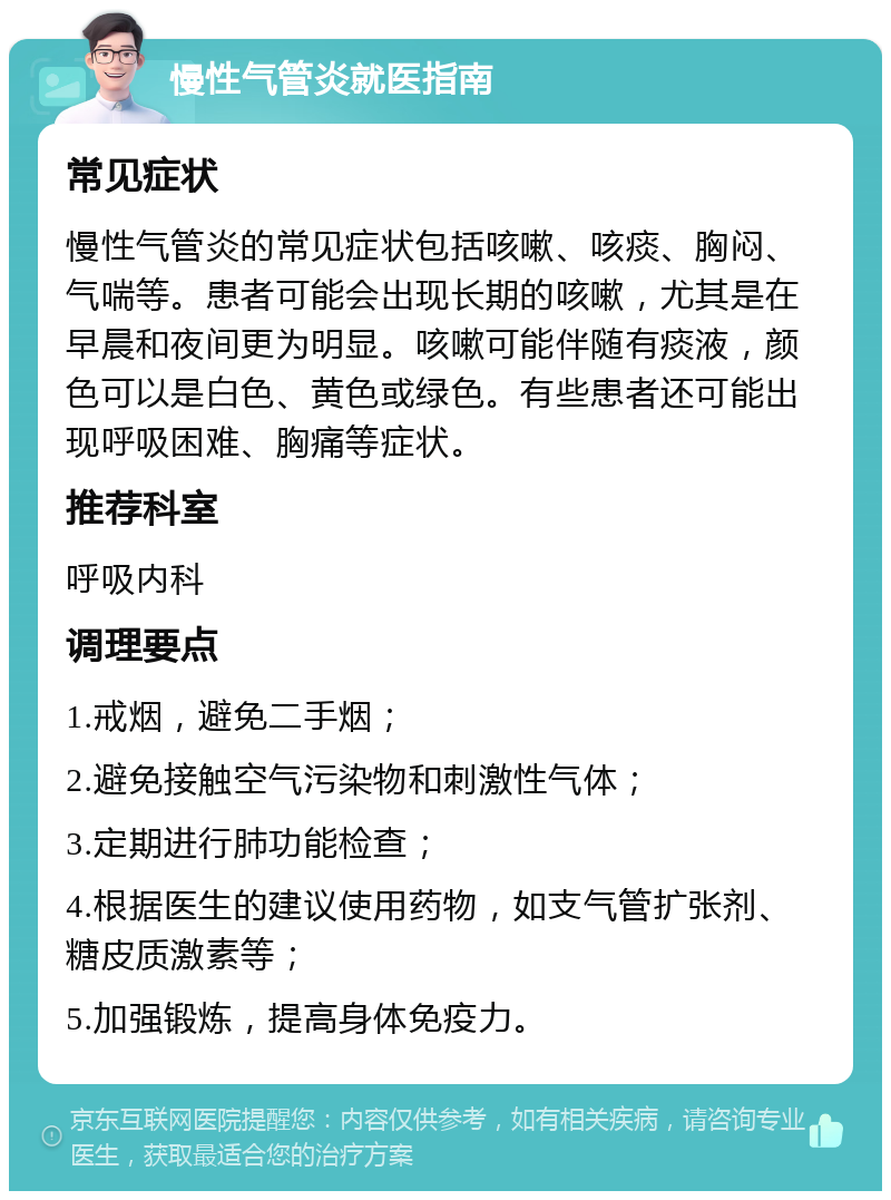 慢性气管炎就医指南 常见症状 慢性气管炎的常见症状包括咳嗽、咳痰、胸闷、气喘等。患者可能会出现长期的咳嗽，尤其是在早晨和夜间更为明显。咳嗽可能伴随有痰液，颜色可以是白色、黄色或绿色。有些患者还可能出现呼吸困难、胸痛等症状。 推荐科室 呼吸内科 调理要点 1.戒烟，避免二手烟； 2.避免接触空气污染物和刺激性气体； 3.定期进行肺功能检查； 4.根据医生的建议使用药物，如支气管扩张剂、糖皮质激素等； 5.加强锻炼，提高身体免疫力。