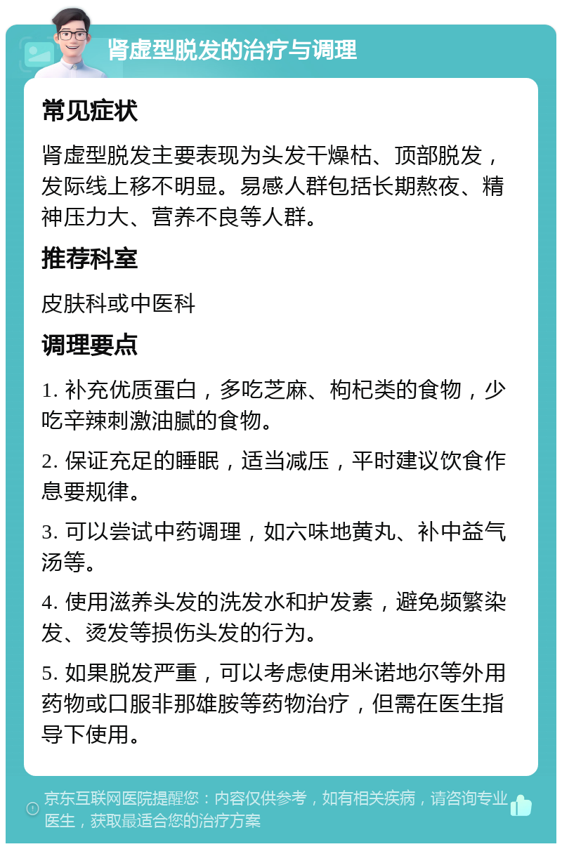 肾虚型脱发的治疗与调理 常见症状 肾虚型脱发主要表现为头发干燥枯、顶部脱发，发际线上移不明显。易感人群包括长期熬夜、精神压力大、营养不良等人群。 推荐科室 皮肤科或中医科 调理要点 1. 补充优质蛋白，多吃芝麻、枸杞类的食物，少吃辛辣刺激油腻的食物。 2. 保证充足的睡眠，适当减压，平时建议饮食作息要规律。 3. 可以尝试中药调理，如六味地黄丸、补中益气汤等。 4. 使用滋养头发的洗发水和护发素，避免频繁染发、烫发等损伤头发的行为。 5. 如果脱发严重，可以考虑使用米诺地尔等外用药物或口服非那雄胺等药物治疗，但需在医生指导下使用。