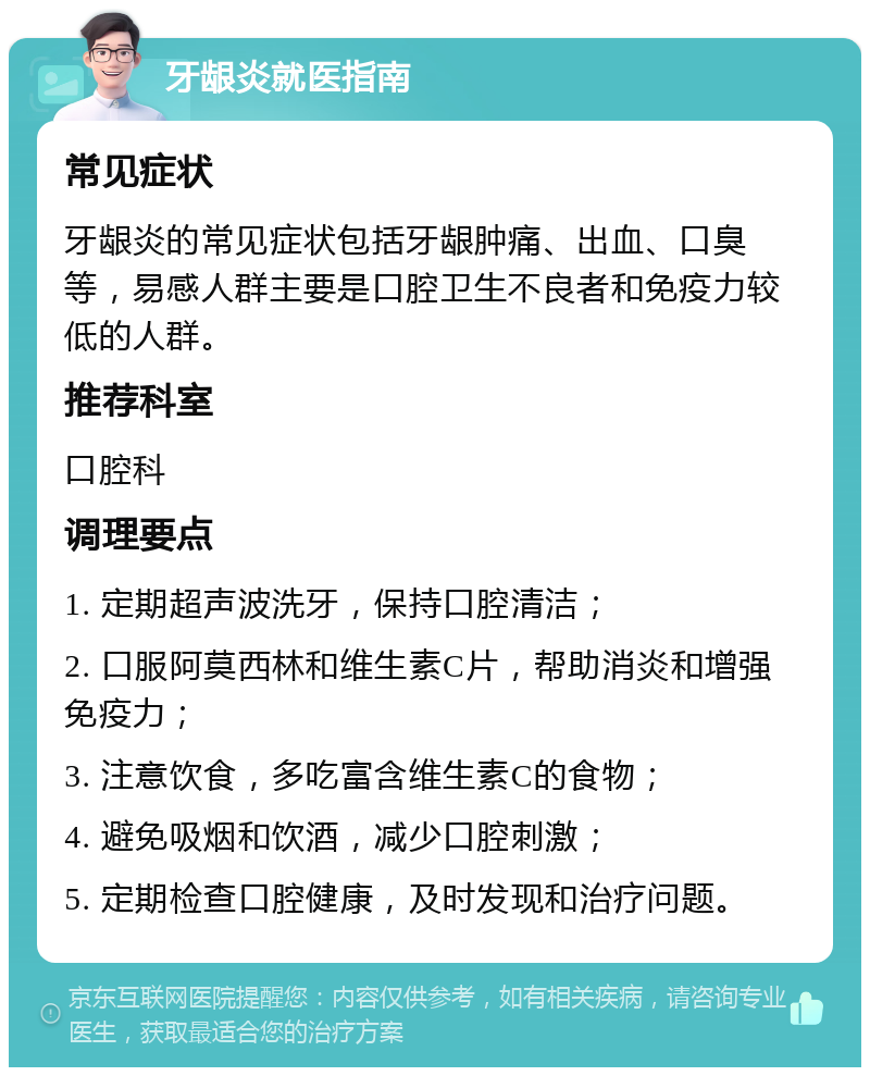 牙龈炎就医指南 常见症状 牙龈炎的常见症状包括牙龈肿痛、出血、口臭等，易感人群主要是口腔卫生不良者和免疫力较低的人群。 推荐科室 口腔科 调理要点 1. 定期超声波洗牙，保持口腔清洁； 2. 口服阿莫西林和维生素C片，帮助消炎和增强免疫力； 3. 注意饮食，多吃富含维生素C的食物； 4. 避免吸烟和饮酒，减少口腔刺激； 5. 定期检查口腔健康，及时发现和治疗问题。