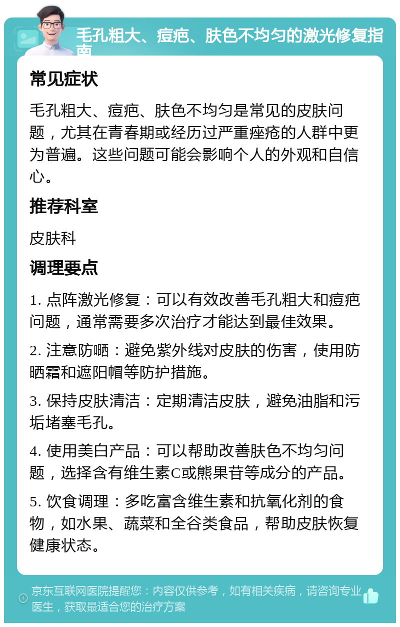 毛孔粗大、痘疤、肤色不均匀的激光修复指南 常见症状 毛孔粗大、痘疤、肤色不均匀是常见的皮肤问题，尤其在青春期或经历过严重痤疮的人群中更为普遍。这些问题可能会影响个人的外观和自信心。 推荐科室 皮肤科 调理要点 1. 点阵激光修复：可以有效改善毛孔粗大和痘疤问题，通常需要多次治疗才能达到最佳效果。 2. 注意防嗮：避免紫外线对皮肤的伤害，使用防晒霜和遮阳帽等防护措施。 3. 保持皮肤清洁：定期清洁皮肤，避免油脂和污垢堵塞毛孔。 4. 使用美白产品：可以帮助改善肤色不均匀问题，选择含有维生素C或熊果苷等成分的产品。 5. 饮食调理：多吃富含维生素和抗氧化剂的食物，如水果、蔬菜和全谷类食品，帮助皮肤恢复健康状态。