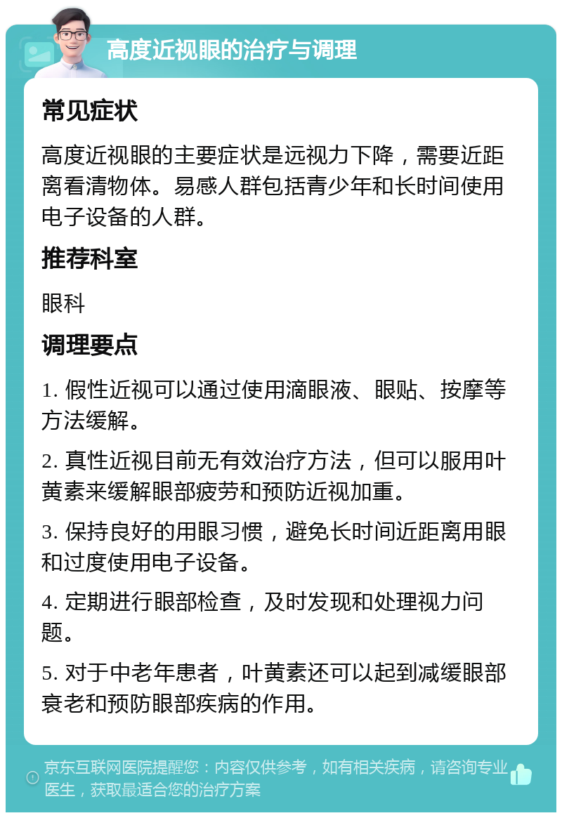 高度近视眼的治疗与调理 常见症状 高度近视眼的主要症状是远视力下降，需要近距离看清物体。易感人群包括青少年和长时间使用电子设备的人群。 推荐科室 眼科 调理要点 1. 假性近视可以通过使用滴眼液、眼贴、按摩等方法缓解。 2. 真性近视目前无有效治疗方法，但可以服用叶黄素来缓解眼部疲劳和预防近视加重。 3. 保持良好的用眼习惯，避免长时间近距离用眼和过度使用电子设备。 4. 定期进行眼部检查，及时发现和处理视力问题。 5. 对于中老年患者，叶黄素还可以起到减缓眼部衰老和预防眼部疾病的作用。