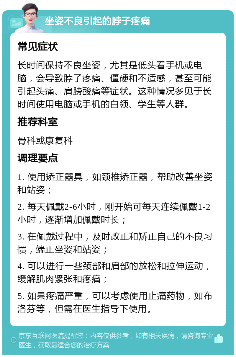 坐姿不良引起的脖子疼痛 常见症状 长时间保持不良坐姿，尤其是低头看手机或电脑，会导致脖子疼痛、僵硬和不适感，甚至可能引起头痛、肩膀酸痛等症状。这种情况多见于长时间使用电脑或手机的白领、学生等人群。 推荐科室 骨科或康复科 调理要点 1. 使用矫正器具，如颈椎矫正器，帮助改善坐姿和站姿； 2. 每天佩戴2-6小时，刚开始可每天连续佩戴1-2小时，逐渐增加佩戴时长； 3. 在佩戴过程中，及时改正和矫正自己的不良习惯，端正坐姿和站姿； 4. 可以进行一些颈部和肩部的放松和拉伸运动，缓解肌肉紧张和疼痛； 5. 如果疼痛严重，可以考虑使用止痛药物，如布洛芬等，但需在医生指导下使用。