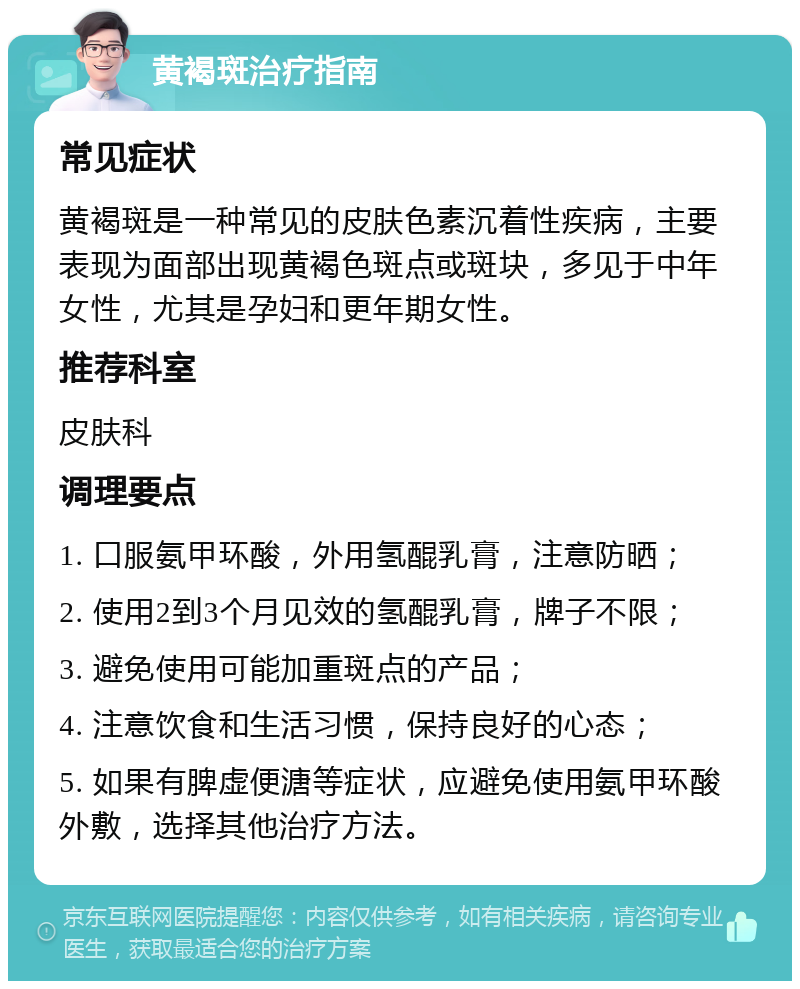 黄褐斑治疗指南 常见症状 黄褐斑是一种常见的皮肤色素沉着性疾病，主要表现为面部出现黄褐色斑点或斑块，多见于中年女性，尤其是孕妇和更年期女性。 推荐科室 皮肤科 调理要点 1. 口服氨甲环酸，外用氢醌乳膏，注意防晒； 2. 使用2到3个月见效的氢醌乳膏，牌子不限； 3. 避免使用可能加重斑点的产品； 4. 注意饮食和生活习惯，保持良好的心态； 5. 如果有脾虚便溏等症状，应避免使用氨甲环酸外敷，选择其他治疗方法。