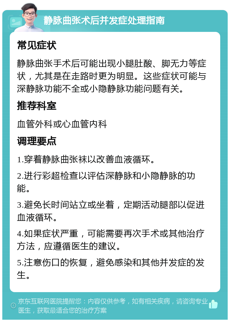 静脉曲张术后并发症处理指南 常见症状 静脉曲张手术后可能出现小腿肚酸、脚无力等症状，尤其是在走路时更为明显。这些症状可能与深静脉功能不全或小隐静脉功能问题有关。 推荐科室 血管外科或心血管内科 调理要点 1.穿着静脉曲张袜以改善血液循环。 2.进行彩超检查以评估深静脉和小隐静脉的功能。 3.避免长时间站立或坐着，定期活动腿部以促进血液循环。 4.如果症状严重，可能需要再次手术或其他治疗方法，应遵循医生的建议。 5.注意伤口的恢复，避免感染和其他并发症的发生。