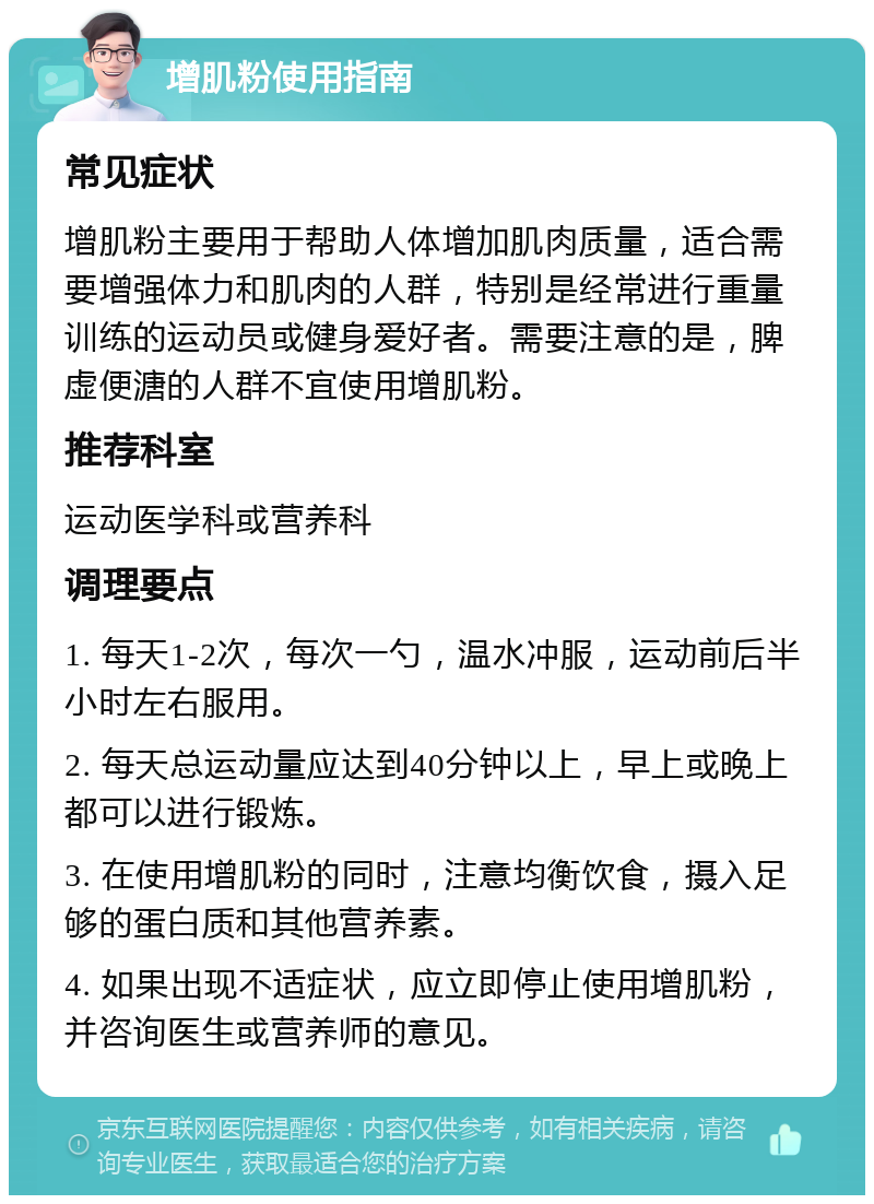 增肌粉使用指南 常见症状 增肌粉主要用于帮助人体增加肌肉质量，适合需要增强体力和肌肉的人群，特别是经常进行重量训练的运动员或健身爱好者。需要注意的是，脾虚便溏的人群不宜使用增肌粉。 推荐科室 运动医学科或营养科 调理要点 1. 每天1-2次，每次一勺，温水冲服，运动前后半小时左右服用。 2. 每天总运动量应达到40分钟以上，早上或晚上都可以进行锻炼。 3. 在使用增肌粉的同时，注意均衡饮食，摄入足够的蛋白质和其他营养素。 4. 如果出现不适症状，应立即停止使用增肌粉，并咨询医生或营养师的意见。