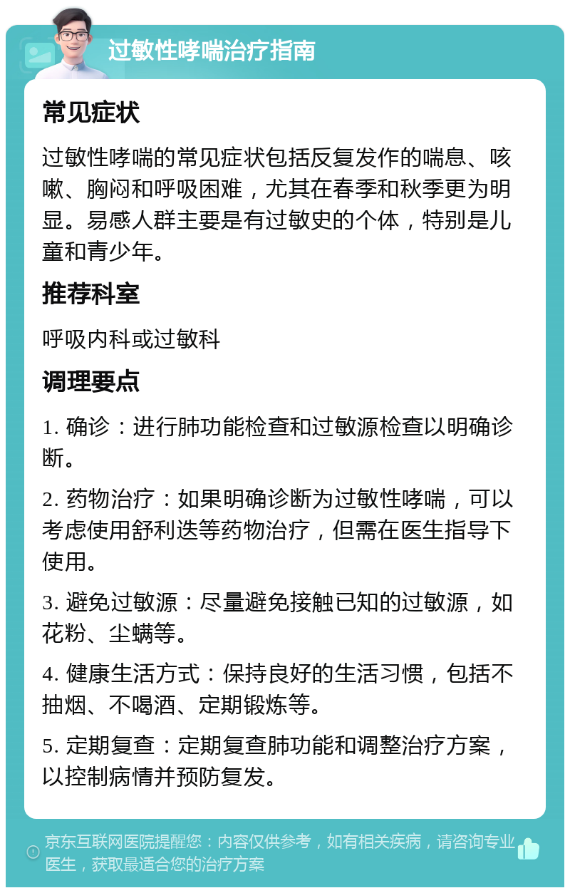 过敏性哮喘治疗指南 常见症状 过敏性哮喘的常见症状包括反复发作的喘息、咳嗽、胸闷和呼吸困难，尤其在春季和秋季更为明显。易感人群主要是有过敏史的个体，特别是儿童和青少年。 推荐科室 呼吸内科或过敏科 调理要点 1. 确诊：进行肺功能检查和过敏源检查以明确诊断。 2. 药物治疗：如果明确诊断为过敏性哮喘，可以考虑使用舒利迭等药物治疗，但需在医生指导下使用。 3. 避免过敏源：尽量避免接触已知的过敏源，如花粉、尘螨等。 4. 健康生活方式：保持良好的生活习惯，包括不抽烟、不喝酒、定期锻炼等。 5. 定期复查：定期复查肺功能和调整治疗方案，以控制病情并预防复发。