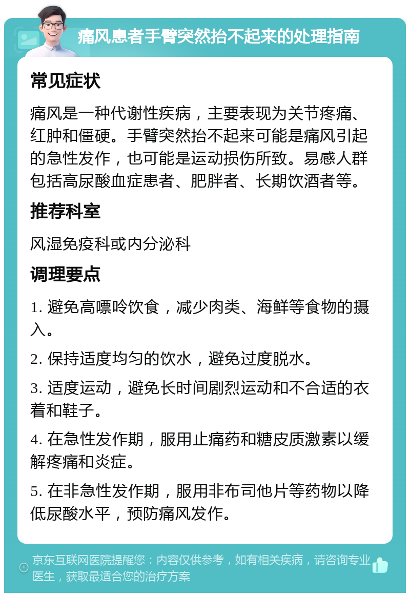 痛风患者手臂突然抬不起来的处理指南 常见症状 痛风是一种代谢性疾病，主要表现为关节疼痛、红肿和僵硬。手臂突然抬不起来可能是痛风引起的急性发作，也可能是运动损伤所致。易感人群包括高尿酸血症患者、肥胖者、长期饮酒者等。 推荐科室 风湿免疫科或内分泌科 调理要点 1. 避免高嘌呤饮食，减少肉类、海鲜等食物的摄入。 2. 保持适度均匀的饮水，避免过度脱水。 3. 适度运动，避免长时间剧烈运动和不合适的衣着和鞋子。 4. 在急性发作期，服用止痛药和糖皮质激素以缓解疼痛和炎症。 5. 在非急性发作期，服用非布司他片等药物以降低尿酸水平，预防痛风发作。