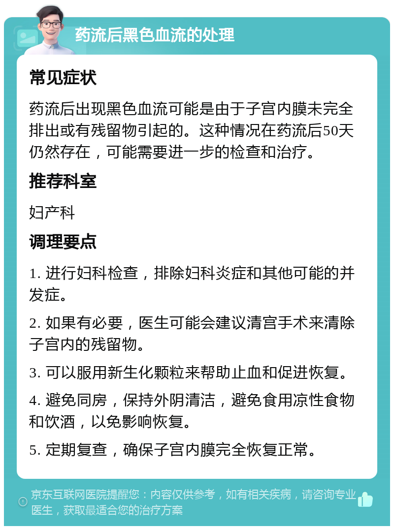 药流后黑色血流的处理 常见症状 药流后出现黑色血流可能是由于子宫内膜未完全排出或有残留物引起的。这种情况在药流后50天仍然存在，可能需要进一步的检查和治疗。 推荐科室 妇产科 调理要点 1. 进行妇科检查，排除妇科炎症和其他可能的并发症。 2. 如果有必要，医生可能会建议清宫手术来清除子宫内的残留物。 3. 可以服用新生化颗粒来帮助止血和促进恢复。 4. 避免同房，保持外阴清洁，避免食用凉性食物和饮酒，以免影响恢复。 5. 定期复查，确保子宫内膜完全恢复正常。