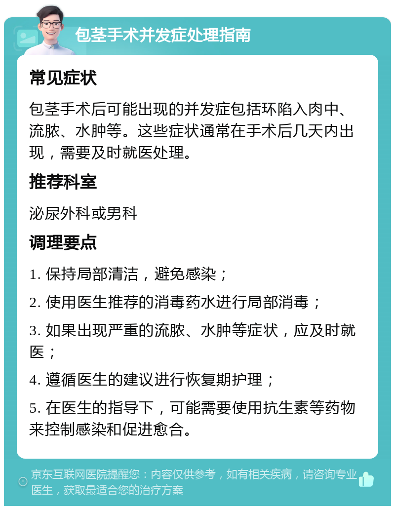 包茎手术并发症处理指南 常见症状 包茎手术后可能出现的并发症包括环陷入肉中、流脓、水肿等。这些症状通常在手术后几天内出现，需要及时就医处理。 推荐科室 泌尿外科或男科 调理要点 1. 保持局部清洁，避免感染； 2. 使用医生推荐的消毒药水进行局部消毒； 3. 如果出现严重的流脓、水肿等症状，应及时就医； 4. 遵循医生的建议进行恢复期护理； 5. 在医生的指导下，可能需要使用抗生素等药物来控制感染和促进愈合。