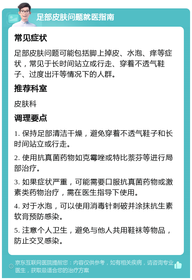 足部皮肤问题就医指南 常见症状 足部皮肤问题可能包括脚上掉皮、水泡、痒等症状，常见于长时间站立或行走、穿着不透气鞋子、过度出汗等情况下的人群。 推荐科室 皮肤科 调理要点 1. 保持足部清洁干燥，避免穿着不透气鞋子和长时间站立或行走。 2. 使用抗真菌药物如克霉唑或特比萘芬等进行局部治疗。 3. 如果症状严重，可能需要口服抗真菌药物或激素类药物治疗，需在医生指导下使用。 4. 对于水泡，可以使用消毒针刺破并涂抹抗生素软膏预防感染。 5. 注意个人卫生，避免与他人共用鞋袜等物品，防止交叉感染。